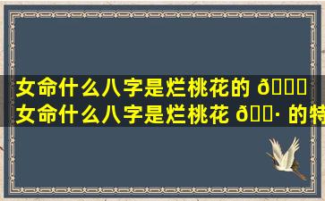 女命什么八字是烂桃花的 🐟 （女命什么八字是烂桃花 🌷 的特征）